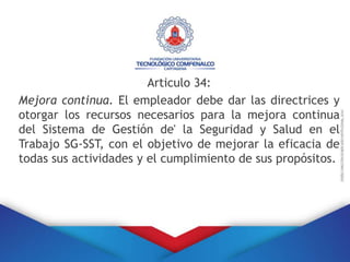 Articulo 34:
Mejora continua. El empleador debe dar las directrices y
otorgar los recursos necesarios para la mejora continua
del Sistema de Gestión de' la Seguridad y Salud en el
Trabajo SG-SST, con el objetivo de mejorar la eficacia de
todas sus actividades y el cumplimiento de sus propósitos.
 