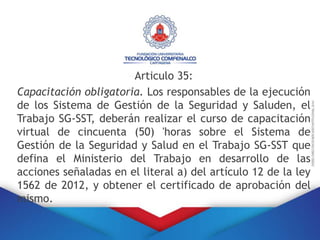 Articulo 35:
Capacitación obligatoria. Los responsables de la ejecución
de los Sistema de Gestión de la Seguridad y Saluden, el
Trabajo SG-SST, deberán realizar el curso de capacitación
virtual de cincuenta (50) 'horas sobre el Sistema de
Gestión de la Seguridad y Salud en el Trabajo SG-SST que
defina el Ministerio del Trabajo en desarrollo de las
acciones señaladas en el literal a) del artículo 12 de la ley
1562 de 2012, y obtener el certificado de aprobación del
mismo.
 