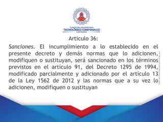 Articulo 36:
Sanciones. El incumplimiento a lo establecido en el
presente decreto y demás normas que lo adicionen,
modifiquen o sustituyan, será sancionado en los términos
previstos en el artículo 91, del Decreto 1295 de 1994,
modificado parcialmente y adicionado por el artículo 13
de la Ley 1562 de 2012 y las normas que a su vez lo
adicionen, modifiquen o sustituyan
 