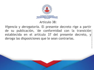 Articulo 38:
Vigencia y derogatoria. El presente decreto rige a partir
de su publicación, 'de conformidad con la transición
establecida en el artículo 37 del presente decreto, y
deroga las disposiciones que le sean contrarias.
 