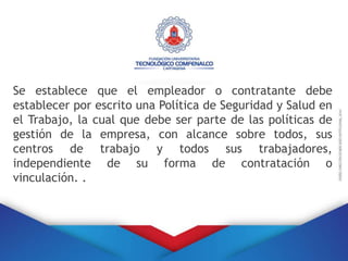 Se establece que el empleador o contratante debe
establecer por escrito una Política de Seguridad y Salud en
el Trabajo, la cual que debe ser parte de las políticas de
gestión de la empresa, con alcance sobre todos, sus
centros de trabajo y todos sus trabajadores,
independiente de su forma de contratación o
vinculación. .
 