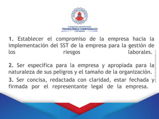 1. Establecer el compromiso de la empresa hacia la
implementación del SST de la empresa para la gestión de
los riesgos laborales.
2. Ser específica para la empresa y apropiada para la
naturaleza de sus peligros y el tamaño de la organización.
3. Ser concisa, redactada con claridad, estar fechada y
firmada por el representante legal de la empresa.
 