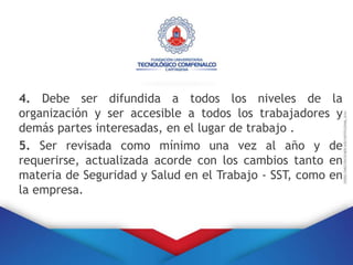 4. Debe ser difundida a todos los niveles de la
organización y ser accesible a todos los trabajadores y
demás partes interesadas, en el lugar de trabajo .
5. Ser revisada como mínimo una vez al año y de
requerirse, actualizada acorde con los cambios tanto en
materia de Seguridad y Salud en el Trabajo - SST, como en
la empresa.
 