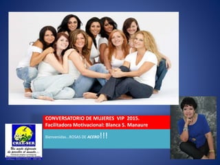 CONVERSATORIO DE MUJERES VIP 2015.
Facilitadora Motivacional: Blanca S. Manaure
Bienvenidas…ROSAS DE ACERO!!!
 
