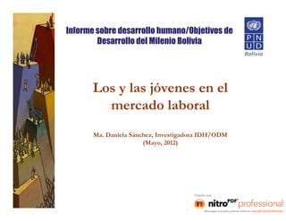 Informe sobre desarrollo humano/Objetivos de
        Desarrollo del Milenio Bolivia




       Los y las jóvenes en el
         mercado laboral
       Ma. Daniela Sánchez, Investigadora IDH/ODM
                       (Mayo, 2012)
 
