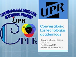 Conversatorio: Las tecnologiasacademicas Rossana I. Barrios Llorens UPR-RCM Facilitadora CITE 2 de diciembre de 2010 