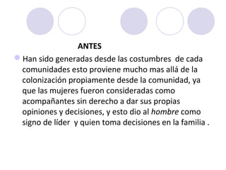 ANTES
Han sido generadas desde las costumbres de cada
 comunidades esto proviene mucho mas allá de la
 colonización propiamente desde la comunidad, ya
 que las mujeres fueron consideradas como
 acompañantes sin derecho a dar sus propias
 opiniones y decisiones, y esto dio al hombre como
 signo de líder y quien toma decisiones en la familia .
 