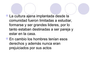 La cultura ajena implantada desde la
 comunidad fueron limitadas a estudiar,
 formarse y ser grandes lideres, por lo
 tanto estaban destinadas a ser pareja y
 estar en la casa.
En cambio los hombres tenían esos
 derechos y además nunca eran
 prejuiciados por sus actos
 