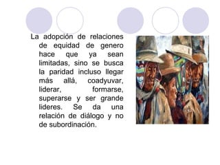 La adopción de relaciones
  de equidad de genero
  hace que ya sean
  limitadas, sino se busca
  la paridad incluso llegar
  más allá, coadyuvar,
  liderar,        formarse,
  superarse y ser grande
  lideres. Se da una
  relación de diálogo y no
  de subordinación.
 