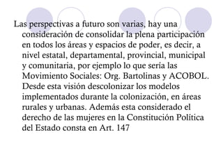Las perspectivas a futuro son varias, hay una
  consideración de consolidar la plena participación
  en todos los áreas y espacios de poder, es decir, a
  nivel estatal, departamental, provincial, municipal
  y comunitaria, por ejemplo lo que sería las
  Movimiento Sociales: Org. Bartolinas y ACOBOL.
  Desde esta visión descolonizar los modelos
  implementados durante la colonización, en áreas
  rurales y urbanas. Además esta considerado el
  derecho de las mujeres en la Constitución Política
  del Estado consta en Art. 147
 