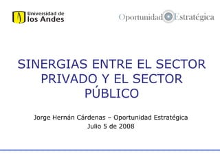 SINERGIAS ENTRE EL SECTOR
PRIVADO Y EL SECTOR
PÚBLICO
Jorge Hernán Cárdenas – Oportunidad Estratégica
Julio 5 de 2008

 