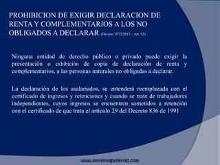 PROHIBICION DE EXIGIR DECLARACION DE
RENTA Y COMPLEMENTARIOS A LOS NO
OBLIGADOS A DECLARAR (Decreto 2972/2013 – Art. 52)
Ninguna entidad de derecho público o privado puede exigir la
presentación o exhibición de copia de declaración de renta y
complementarios, a las personas naturales no obligadas a declarar.
La declaración de los asalariados, se entenderá reemplazada con el
certificado de ingresos y retenciones y cuando se trate de trabajadores
independientes, cuyos ingresos se encuentren sometidos a retención
con el certificado de que trata el artículo 29 del Decreto 836 de 1991
www.morenoygutierrez.com
 