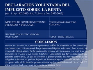 DECLARACION VOLUNTARIA DEL
IMPUESTO SOBRE LA RENTA
(Art. 1 Ley 1607/2012- Art. 7 Literal e Dec. 2972/2013)
www.morenoygutierrez.com
IMPUESTO DE CONTRIBUYENTES NO
OBLIGADOS A DECLARAR
∑ RETENCIONES POR TODO
CONCEPTO
EFECTOS LEGALES /DECLARACION
VOLUNTARIA TODOS - LIBRO I DEL E.T.
CONCLUSION
Tanto en la Ley como en el Decreto reglamentario ratifica la sumatoria de las retenciones
practicadas como el impuesto de las personas no obligadas a declarar; Pero a su vez en
el segundo párrafo dice: «Dicha declaración produce efectos legales y se regirá por lo
dispuesto en el Libro I del mismo Estatuto» Concluimos que hay contradicción que
generará controversia, ya que de acuerdo al primer párrafo las personas naturales no
obligadas a declarar no podrían liquidar su impuesto bajo la tabla del artículo 241,de
otra parte, si la tal declaración produce efectos legales contenidos en el Libro I del E.T.
allí se contempla el proceso de devolución de saldos a favor.
 
