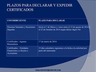 PLAZOS PARA DECLARAR Y EXPEDIR
CERTIFICADOS
CONTRIBUYENTE PLAZO PARA DECLARAR
Personas Naturales y Sucesiones
Ilíquidas
Inicia el 1 de Marzo y vence entre el 12 de agosto de 2014 y
el 22 de Octubre de 2014 según último digito Nit
Certificados - Agentes
Retenedores
17 de marzo de 2014
Certificados – Entidades
Financieras y a Socios o
Accionistas
15 días calendario siguientes a la fecha a la solicitud por
parte del interesado.
www.morenoygutierrez.com
 