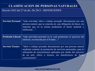 CLASIFICACION DE PERSONAS NATURALES
Decreto 3032 del 27 de dic. De 2013 - DEFINICIONES
Servicio Personal “toda actividad, labor o trabajo prestado' directamente por una
persona natural, que se concreta en, una obligación de hacer, sin
importar que en la misma predomine el factor material o
intelectual…”
Profesión Liberal “toda actividad personal en la cual predomina el ejercicio del
intelecto, reconocida por el Estado…”
Servicio Técnico “labor o trabajo prestado directamente por una persona natural
mediante contrato de prestación de servicios personales, para la
utilización de conocimientos aplicados por medio del ejercicio
de un arte, oficio o técnica, sin transferencia de dicho
conocimiento”.
www.morenoygutierrez.com
 