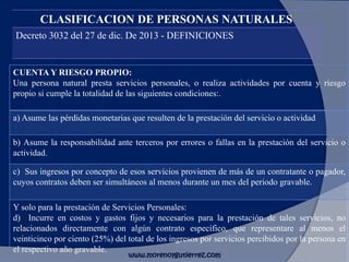 CLASIFICACION DE PERSONAS NATURALES
Decreto 3032 del 27 de dic. De 2013 - DEFINICIONES
CUENTA Y RIESGO PROPIO:
Una persona natural presta servicios personales, o realiza actividades por cuenta y riesgo
propio si cumple la totalidad de las siguientes condiciones:.
a) Asume las pérdidas monetarias que resulten de la prestación del servicio o actividad
b) Asume la responsabilidad ante terceros por errores o fallas en la prestación del servicio o
actividad.
c) Sus ingresos por concepto de esos servicios provienen de más de un contratante o pagador,
cuyos contratos deben ser simultáneos al menos durante un mes del periodo gravable.
Y solo para la prestación de Servicios Personales:
d) Incurre en costos y gastos fijos y necesarios para la prestación de tales servicios, no
relacionados directamente con algún contrato específico, que representare al menos el
veinticinco por ciento (25%) del total de los ingresos por servicios percibidos por la persona en
el respectivo año gravable.
www.morenoygutierrez.com
 