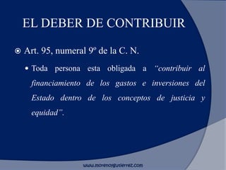 EL DEBER DE CONTRIBUIR
 Art. 95, numeral 9º de la C. N.
 Toda persona esta obligada a “contribuir al
financiamiento de los gastos e inversiones del
Estado dentro de los conceptos de justicia y
equidad”.
www.morenoygutierrez.com
 