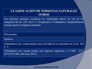 CLASIFICACION DE PERSONAS NATURALES
OTROS
Las personas naturales residentes no clasificadas dentro de una de las
categorías del art. 329 del E. T. (Empleados o Trabajadores Independientes)
estarán sujetas al régimen ordinario:
Pensionados
Notarios
Trabajadores por cuenta propia cuya actividad no se encuentre en el art. 340
E. T.
Trabajadores por cuenta propia con ingresos superiores a 27.000 UVT
($714,876.000. Año base 2013)
www.morenoygutierrez.com
 