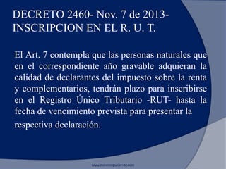 DECRETO 2460- Nov. 7 de 2013-
INSCRIPCION EN EL R. U. T.
El Art. 7 contempla que las personas naturales que
en el correspondiente año gravable adquieran la
calidad de declarantes del impuesto sobre la renta
y complementarios, tendrán plazo para inscribirse
en el Registro Único Tributario -RUT- hasta la
fecha de vencimiento prevista para presentar la
respectiva declaración.
www.morenoygutierrez.com
 
