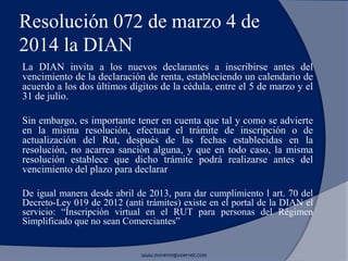 Resolución 072 de marzo 4 de
2014 la DIAN
La DIAN invita a los nuevos declarantes a inscribirse antes del
vencimiento de la declaración de renta, estableciendo un calendario de
acuerdo a los dos últimos dígitos de la cédula, entre el 5 de marzo y el
31 de julio.
Sin embargo, es importante tener en cuenta que tal y como se advierte
en la misma resolución, efectuar el trámite de inscripción o de
actualización del Rut, después de las fechas establecidas en la
resolución, no acarrea sanción alguna, y que en todo caso, la misma
resolución establece que dicho trámite podrá realizarse antes del
vencimiento del plazo para declarar
De igual manera desde abril de 2013, para dar cumplimiento l art. 70 del
Decreto-Ley 019 de 2012 (anti trámites) existe en el portal de la DIAN el
servicio: “Inscripción virtual en el RUT para personas del Régimen
Simplificado que no sean Comerciantes”
www.morenoygutierrez.com
 