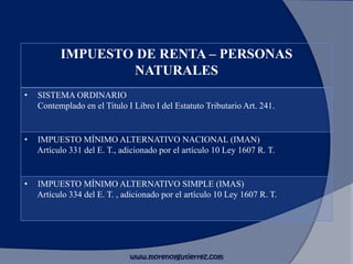 IMPUESTO DE RENTA – PERSONAS
NATURALES
• SISTEMA ORDINARIO
Contemplado en el Titulo I Libro I del Estatuto Tributario Art. 241.
• IMPUESTO MÍNIMO ALTERNATIVO NACIONAL (IMAN)
Artículo 331 del E. T., adicionado por el artículo 10 Ley 1607 R. T.
• IMPUESTO MÍNIMO ALTERNATIVO SIMPLE (IMAS)
Artículo 334 del E. T. , adicionado por el artículo 10 Ley 1607 R. T.
www.morenoygutierrez.com
 