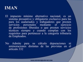 IMAN
El impuesto mínimo alternativo nacional, es un
sistema presuntivo y obligatorio exclusivo para las
para los asalariados y trabajadores que presten
servicios personales mediante el ejercicio
de profesiones liberales o que presten servicios
técnicos siempre y cuando cumplan con los
requisitos para pertenecer a la categoría tributaria
de Empleados.
No Admite para su cálculo depuraciones ni
aminoraciones distintas de las previstas en el
artículo 332
www.morenoygutierrez.com
 