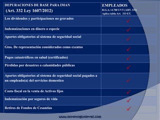 DEPURACIONES DE BASE PARA IMAN
(Art. 332 Ley 1607/2012)
EMPLEADOS
R.G.A.<4.700 UVT (ART. 331)
Aplica tabla Art. 333 ET.
Los dividendos y participaciones no gravados
P
Indemnizaciones en dinero o especie
P
Aportes obligatorios al sistema de seguridad social
P
Gtos. De representación considerados como exentos
P
Pagos catastróficos en salud (certificados)
P
Pérdidas por desastres o calamidades públicas
P
Aportes obligatorios al sistema de seguridad social pagados a
un empleado(a) del servicios domestico P
Costo fiscal en la venta de Activos fijos
P
Indemnización por seguros de vida
P
Retiros de Fondos de Cesantías
P
www.morenoygutierrez.com
 