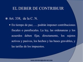 EL DEBER DE CONTRIBUIR
 Art. 338, de la C. N.
 En tiempo de paz, … podrán imponer contribuciones
fiscales o parafiscales. La ley, las ordenanzas y los
acuerdos deben fijar, directamente, los sujetos
activos y pasivos, los hechos y las bases gravables, y
las tarifas de los impuestos.
www.morenoygutierrez.com
 
