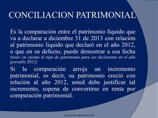 CONCILIACION PATRIMONIAL
Es la comparación entre el patrimonio líquido que
va a declarar a diciembre 31 de 2013 con relación
al patrimonio liquido que declaró en el año 2012,
o que en su defecto, puede demostrar a esa fecha
(tener en cuenta el tope de patrimonio para ser declarante en el año
gravable 2012).
Si la comparación arroja un incremento
patrimonial, es decir, su patrimonio creció con
relación al año 2012, usted debe justificar tal
incremento, sopena de convertirse en renta por
comparación patrimonial.
www.morenoygutierrez.com
 