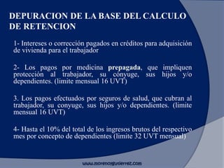 DEPURACION DE LA BASE DEL CALCULO
DE RETENCION
1- Intereses o corrección pagados en créditos para adquisición
de vivienda para el trabajador
2- Los pagos por medicina prepagada, que impliquen
protección al trabajador, su cónyuge, sus hijos y/o
dependientes. (limite mensual 16 UVT)
3. Los pagos efectuados por seguros de salud, que cubran al
trabajador, su conyuge, sus hijos y/o dependientes. (limite
mensual 16 UVT)
4- Hasta el 10% del total de los ingresos brutos del respectivo
mes por concepto de dependientes (limite 32 UVT mensual)
www.morenoygutierrez.com
 