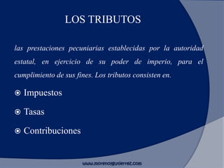 LOS TRIBUTOS
las prestaciones pecuniarias establecidas por la autoridad
estatal, en ejercicio de su poder de imperio, para el
cumplimiento de sus fines. Los tributos consisten en.
 Impuestos
 Tasas
 Contribuciones
www.morenoygutierrez.com
 