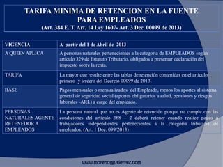 VIGENCIA A partir del 1 de Abril de 2013
A QUIEN APLICA A personas naturales pertenecientes a la categoría de EMPLEADOS según
artículo 329 de Estatuto Tributario, obligados a presentar declaración del
impuesto sobre la renta.
TARIFA La mayor que resulte entre las tablas de retención contenidas en el artículo
primero y tercero del Decreto 00099 de 2013.
BASE Pagos mensuales o mensualizados del Empleado, menos los aportes al sistema
general de seguridad social (aportes obligatorios a salud, pensiones y riesgos
laborales -ARL) a cargo del empleado.
PERSONAS
NATURALES AGENTE
RETENEDOR A
EMPLEADOS
La persona natural que no es Agente de retención porque no cumple con las
condiciones del artículo 368 – 2 deberá retener cuando realice pagos a
trabajadores independientes pertenecientes a la categoría tributaria de
empleados. (Art. 1 Dec. 099/2013)
TARIFA MINIMA DE RETENCION EN LA FUENTE
PARA EMPLEADOS
(Art. 384 E. T. Art. 14 Ley 1607- Art. 3 Dec. 00099 de 2013)
www.morenoygutierrez.com
 