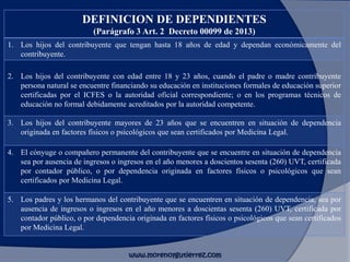 DEFINICION DE DEPENDIENTES
(Parágrafo 3 Art. 2 Decreto 00099 de 2013)
1. Los hijos del contribuyente que tengan hasta 18 años de edad y dependan económicamente del
contribuyente.
2. Los hijos del contribuyente con edad entre 18 y 23 años, cuando el padre o madre contribuyente
persona natural se encuentre financiando su educación en instituciones formales de educación superior
certificadas por el ICFES o la autoridad oficial correspondiente; o en los programas técnicos de
educación no formal debidamente acreditados por la autoridad competente.
3. Los hijos del contribuyente mayores de 23 años que se encuentren en situación de dependencia
originada en factores físicos o psicológicos que sean certificados por Medicina Legal.
4. El cónyuge o compañero permanente del contribuyente que se encuentre en situación de dependencia
sea por ausencia de ingresos o ingresos en el año menores a doscientos sesenta (260) UVT, certificada
por contador público, o por dependencia originada en factores físicos o psicológicos que sean
certificados por Medicina Legal.
5. Los padres y los hermanos del contribuyente que se encuentren en situación de dependencia, sea por
ausencia de ingresos o ingresos en el año menores a doscientas sesenta (260) UVT, certificada por
contador público, o por dependencia originada en factores físicos o psicológicos que sean certificados
por Medicina Legal.
www.morenoygutierrez.com
 