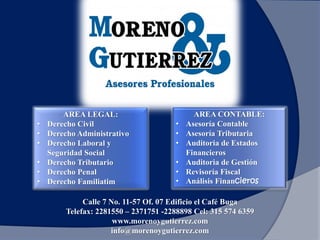 AREA LEGAL:
• Derecho Civil
• Derecho Administrativo
• Derecho Laboral y
Seguridad Social
• Derecho Tributario
• Derecho Penal
• Derecho Familiatim
AREA CONTABLE:
• Asesoría Contable
• Asesoría Tributaria
• Auditoria de Estados
Financieros
• Auditoria de Gestión
• Revisoría Fiscal
• Análisis Financieros
Calle 7 No. 11-57 Of. 07 Edificio el Café Buga
Telefax: 2281550 – 2371751 -2288898 Cel: 315 574 6359
www.morenoygutierrez.com
info@morenoygutierrez.com
 