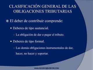 CLASIFICACIÓN GENERAL DE LAS
OBLIGACIONES TRIBUTARIAS
 El deber de contribuir comprende:
 Deberes de tipo sustancial.
○ La obligación de dar o pagar el tributo.
 Deberes de tipo formal.
○ Las demás obligaciones instrumentales de dar,
hacer, no hacer y soportar.
www.morenoygutierrez.com
 
