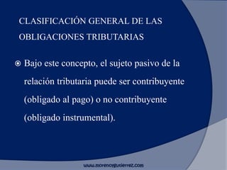 CLASIFICACIÓN GENERAL DE LAS
OBLIGACIONES TRIBUTARIAS
 Bajo este concepto, el sujeto pasivo de la
relación tributaria puede ser contribuyente
(obligado al pago) o no contribuyente
(obligado instrumental).
www.morenoygutierrez.com
 