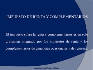 IMPUESTO DE RENTA Y COMPLEMENTARIOS
El impuesto sobre la renta y complementarios es un solo
gravamen integrado por los impuestos de renta y los
complementarios de ganancias ocasionales y de remesas.
www.morenoygutierrez.com
 