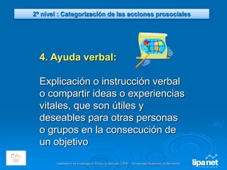 Laboratorio de Investigación Prosocial Aplicada (LIPA) – Universidad Autónoma de Barcelona
4. Ayuda verbal:
Explicación o instrucción verbal
o compartir ideas o experiencias
vitales, que son útiles y
deseables para otras personas
o grupos en la consecución de
un objetivo
2º nivel : Categorización de las acciones prosociales
 