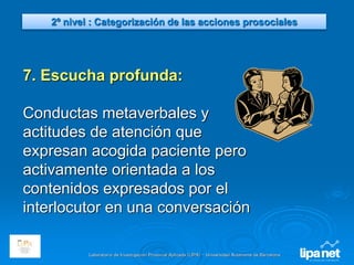 Laboratorio de Investigación Prosocial Aplicada (LIPA) – Universidad Autónoma de Barcelona
7. Escucha profunda:
Conductas metaverbales y
actitudes de atención que
expresan acogida paciente pero
activamente orientada a los
contenidos expresados por el
interlocutor en una conversación
2º nivel : Categorización de las acciones prosociales
 