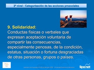 Laboratorio de Investigación Prosocial Aplicada (LIPA) – Universidad Autónoma de Barcelona
9. Solidaridad:
Conductas físicas o verbales que
expresan aceptación voluntaria de
compartir las consecuencias,
especialmente penosas, de la condición,
estatus, situación o fortuna desgraciadas
de otras personas, grupos o países.
2º nivel : Categorización de las acciones prosociales
 