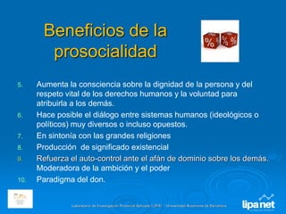 Laboratorio de Investigación Prosocial Aplicada (LIPA) – Universidad Autónoma de Barcelona
Beneficios de la
prosocialidad
5. Aumenta la consciencia sobre la dignidad de la persona y del
respeto vital de los derechos humanos y la voluntad para
atribuirla a los demás.
6. Hace posible el diálogo entre sistemas humanos (ideológicos o
políticos) muy diversos o incluso opuestos.
7. En sintonía con las grandes religiones
8. Producción de significado existencial
9. Refuerza el auto-control ante el afán de dominio sobre los demás.
Moderadora de la ambición y el poder
10. Paradigma del don.
 