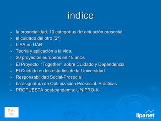 índice
 la prosocialidad. 10 categorías de actuación prosocial
 el cuidado del otro (2ª)
 LIPA en UAB
 Teoría y aplicación a la vida.
 20 proyectos europeos en 15 años
 El Proyecto “Together” sobre Cuidado y Dependencia
 El Cuidado en los estudios de la Universidad
 Responsabilidad Social-Prosocial
 La asignatura de Optimización Prosocial. Prácticas
 PROPUESTA post-pandemia: UNIPRO-K
 