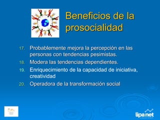 Beneficios de la
prosocialidad
17. Probablemente mejora la percepción en las
personas con tendencias pesimistas.
18. Modera las tendencias dependientes.
19. Enriquecimiento de la capacidad de iniciativa,
creatividad
20. Operadora de la transformación social
 