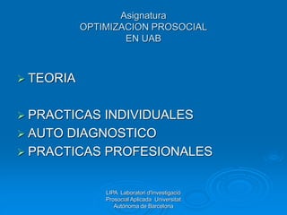 Asignatura
OPTIMIZACION PROSOCIAL
EN UAB
 TEORIA
 PRACTICAS INDIVIDUALES
 AUTO DIAGNOSTICO
 PRACTICAS PROFESIONALES
LIPA Laboratori d'Investigació
Prosocial Aplicada Universitat
Autònoma de Barcelona
 
