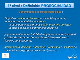 Denominamos acciones prosociales :
“Aquellos comportamientos que sin la búsqueda de
recompensas materiales favorecen
•a otras personas o grupos según el criterio de éstos
•a metas sociales objetivamente positivas
y que aumentan la probabilidad de generar una reciprocidad
positiva de calidad en las relaciones interpersonales o
sociales consecuentes,
mejorando la identidad, autonomía, creatividad e iniciativa de
los individuos o grupos implicados” (Roche, 1991)
1º nivel : Definición PROSOCIALIDAD
 