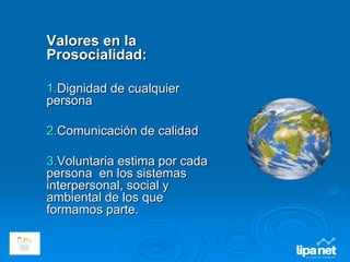 Valores en la
Prosocialidad:
1.Dignidad de cualquier
persona
2.Comunicación de calidad
3.Voluntaria estima por cada
persona en los sistemas
interpersonal, social y
ambiental de los que
formamos parte.
 
