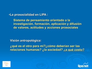 •La prosocialidad en LIPA :
Sistema de pensamiento orientado a la
investigación, formación, aplicación y difusión
de valores, actitudes y acciones prosociales
Visión antropológica:
¿qué es el otro para mí?¿cómo deberían ser las
relaciones humanas? ¿la sociedad? ¿a qué costo?
 