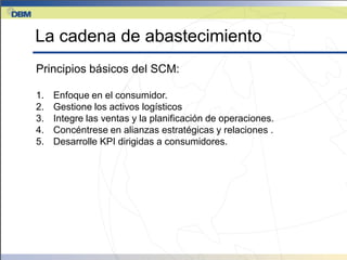 La cadena de abastecimiento
Principios básicos del SCM:

1.   Enfoque en el consumidor.
2.   Gestione los activos logísticos
3.   Integre las ventas y la planificación de operaciones.
4.   Concéntrese en alianzas estratégicas y relaciones .
5.   Desarrolle KPI dirigidas a consumidores.
 