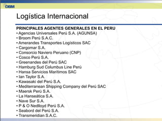 Logística Internacional
PRINCIPALES AGENTES GENERALES EN EL PERU
• Agencias Universales Perú S.A. (AGUNSA)
• Broom Perú S.A.C.
• Amerandes Transportes Logísticos SAC
• Cargomar S.A.
• Consorcio Naviero Peruano (CNP)
• Cosco Perú S.A.
• Greenandes del Perú SAC
• Hamburg Sud Columbus Line Perú
• Hansa Servicios Marítimos SAC
• Ian Taylor S.A.
• Kawasaki del Perú S.A.
• Mediterranean Shipping Company del Perú SAC
• Maersk Perú S.A.
• La Hanseática S.A.
• Nave Sur S.A.
• P & O Nedlloyd Perú S.A.
• Seabord del Perú S.A.
• Transmeridian S.A.C.
 