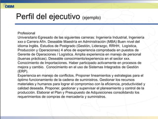 Perfil del ejecutivo (ejemplo)
Profesional
Universitario Egresado de las siguientes carreras: Ingeniería Industrial, Ingeniería
xxx o Carrera Afín. Deseable Maestría en Administración (MBA) Buen nivel del
idioma Inglés. Estudios de Postgrado (Gestión, Liderazgo, RRHH, Logística,
Producción y Operaciones) 4 años de experiencia comprobada en puestos de
Gerente de Operaciones / Logística. Amplia experiencia en manejo de personal
(buenas prácticas). Deseable conocimiento/experiencia en el sector xxx.
Conocimiento de Importaciones. Haber participado activamente en procesos de
mejora y cambio. Conocimiento en el uso de Sistemas Integrados de Gestión
(ERP).
Experiencia en manejo de conflictos. Proponer lineamientos y estrategias para el
óptimo funcionamiento de la cadena de suministros. Gestionar los recursos
materiales y humanos para lograr el compromiso con la eficiencia, productividad y
calidad deseada. Proponer, gestionar y supervisar el planeamiento y control de la
producción. Elaborar el Plan y Presupuesto de Adquisiciones consolidando los
requerimientos de compras de mercadería y suministros.
 